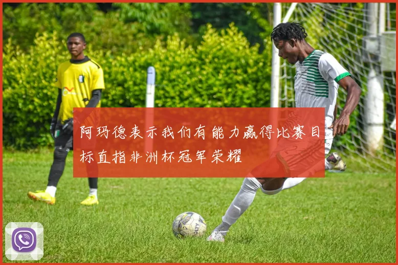 阿玛德表示我们有能力赢得比赛目标直指非洲杯冠军荣耀