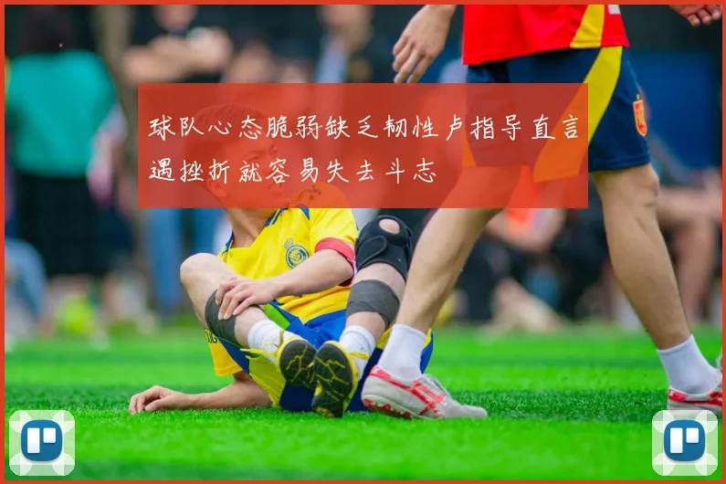 球队心态脆弱缺乏韧性卢指导直言遇挫折就容易失去斗志