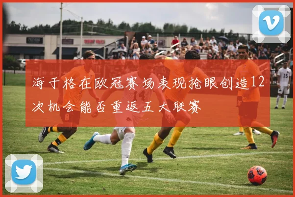 海于格在欧冠赛场表现抢眼创造12次机会能否重返五大联赛