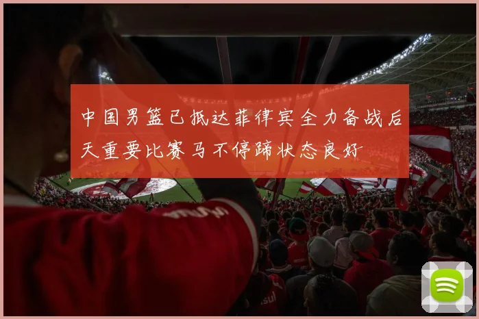 中国男篮已抵达菲律宾全力备战后天重要比赛马不停蹄状态良好