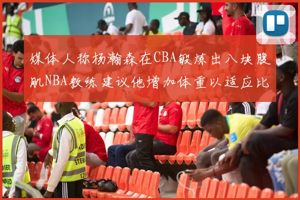 媒体人称杨瀚森在CBA锻炼出八块腹肌NBA教练建议他增加体重以适应比赛