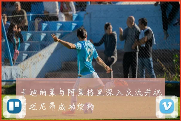 卡迪纳莱与阿莱格里深入交流并祝贺迈尼昂成功续约