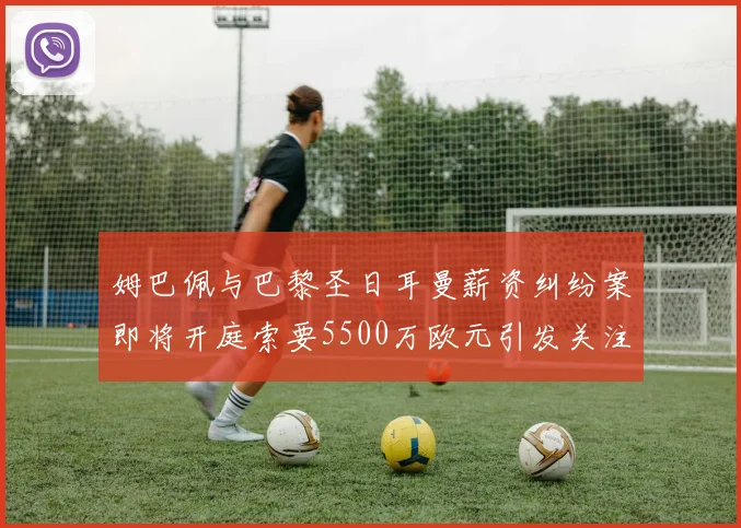 姆巴佩与巴黎圣日耳曼薪资纠纷案即将开庭索要5500万欧元引发关注