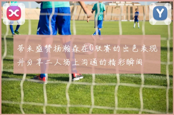 蒂米盛赞杨瀚森在G联赛的出色表现并分享二人场上沟通的精彩瞬间
