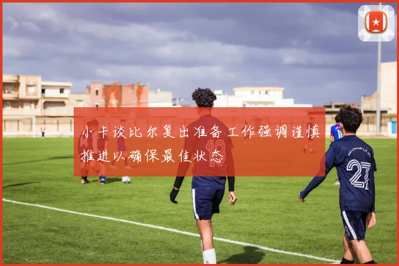 小卡谈比尔复出准备工作强调谨慎推进以确保最佳状态