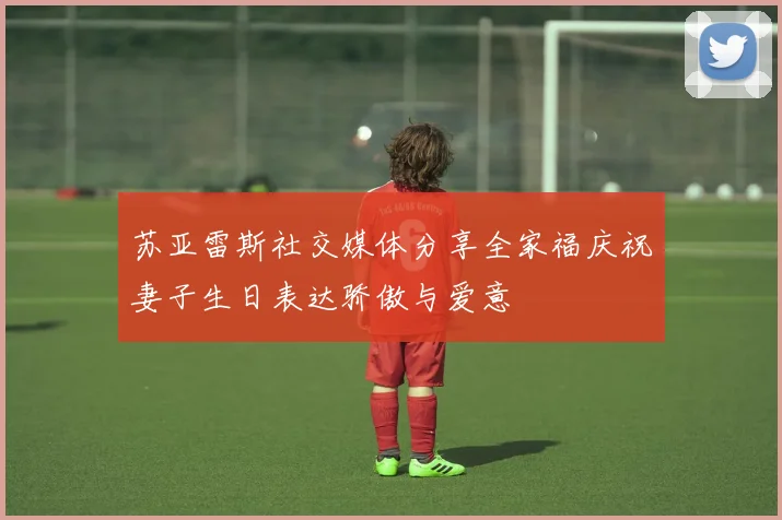 苏亚雷斯社交媒体分享全家福庆祝妻子生日表达骄傲与爱意