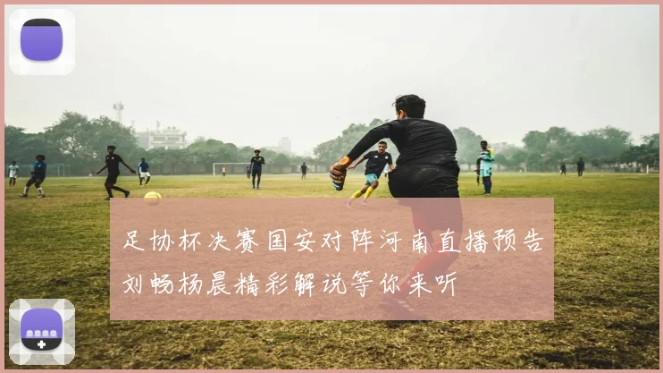 足协杯决赛国安对阵河南直播预告刘畅杨晨精彩解说等你来听