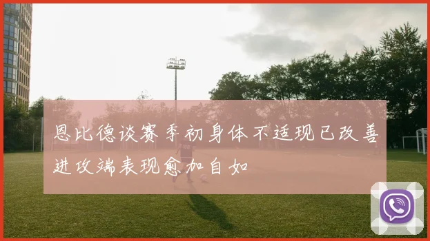 恩比德谈赛季初身体不适现已改善进攻端表现愈加自如
