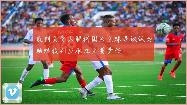 裁判负责人解析国米点球争议认为助理裁判应承担主要责任