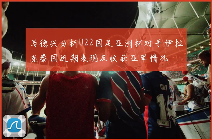 马德兴分析U22国足亚洲杯对手伊拉克泰国近期表现及收获亚军情况