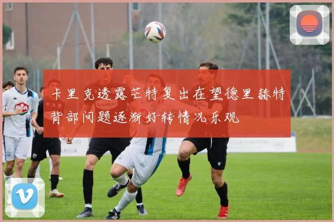 卡里克透露芒特复出在望德里赫特背部问题逐渐好转情况乐观