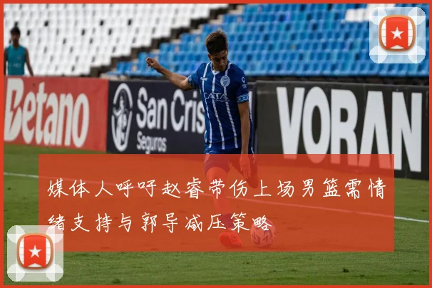 媒体人呼吁赵睿带伤上场男篮需情绪支持与郭导减压策略