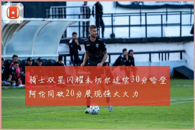 骑士双星闪耀米切尔连续30分哈登阿伦同砍20分展现强大火力