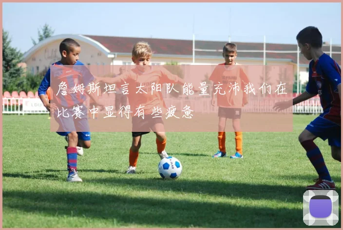 詹姆斯坦言太阳队能量充沛我们在比赛中显得有些疲惫