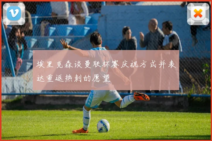 埃里克森谈曼联杯赛庆祝方式并表达重返热刺的愿望