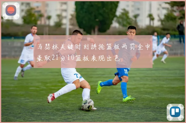 马瑟林关键时刻拼抢篮板两罚全中豪取21分10篮板表现出色