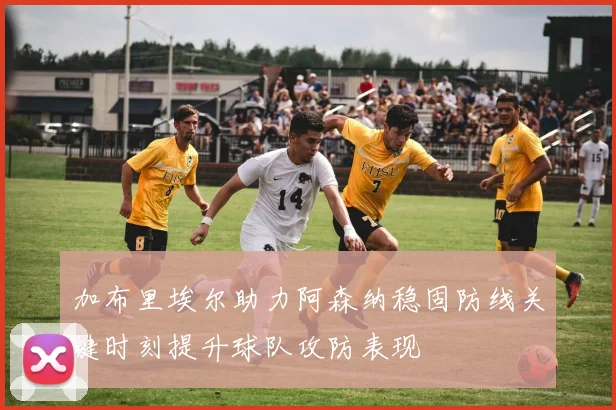 加布里埃尔助力阿森纳稳固防线关键时刻提升球队攻防表现