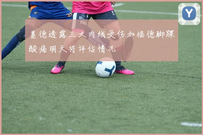 基德透露三大内线受伤加福德脚踝酸痛明天将评估情况