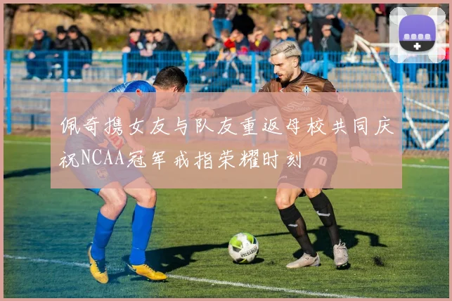 佩奇携女友与队友重返母校共同庆祝NCAA冠军戒指荣耀时刻