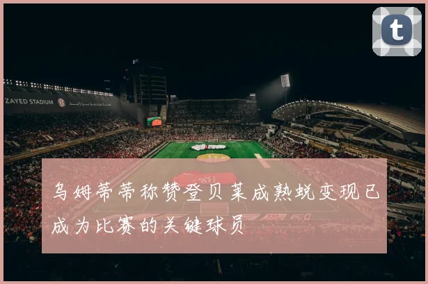 乌姆蒂蒂称赞登贝莱成熟蜕变现已成为比赛的关键球员