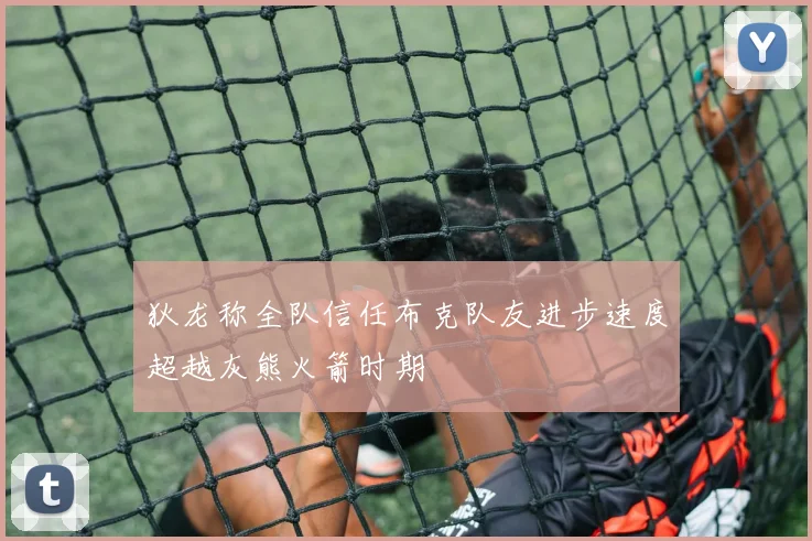 狄龙称全队信任布克队友进步速度超越灰熊火箭时期
