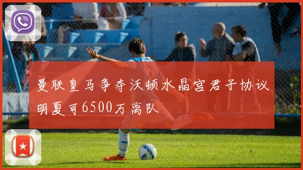 曼联皇马争夺沃顿水晶宫君子协议明夏可6500万离队