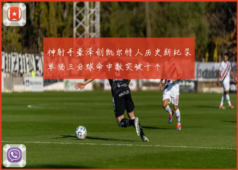 神射手豪泽创凯尔特人历史新纪录单场三分球命中数突破十个
