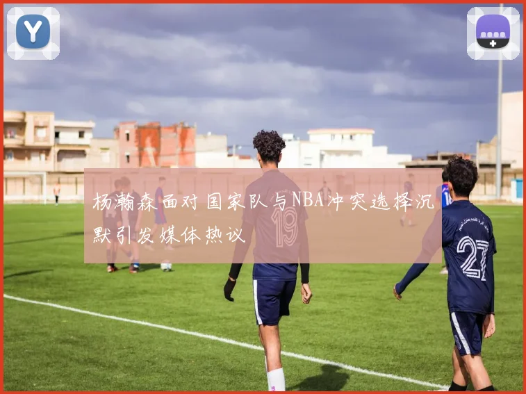 杨瀚森面对国家队与NBA冲突选择沉默引发媒体热议