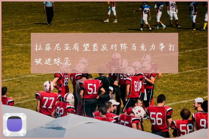 拉菲尼亚有望首发对阵马竞力争打破进球荒