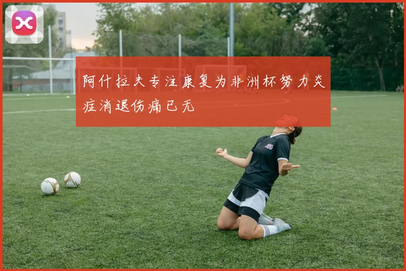 阿什拉夫专注康复为非洲杯努力炎症消退伤痛已无