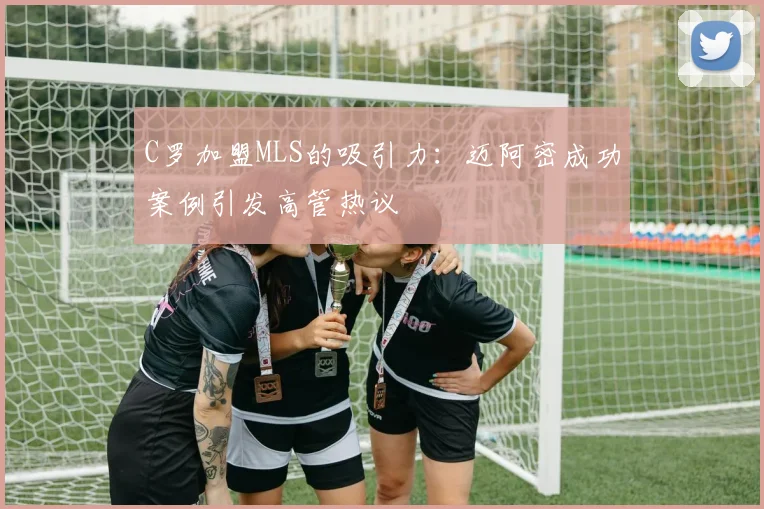 C罗加盟MLS的吸引力：迈阿密成功案例引发高管热议