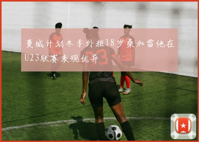 曼城计划冬季外租18岁桑加雷他在U23联赛表现优异