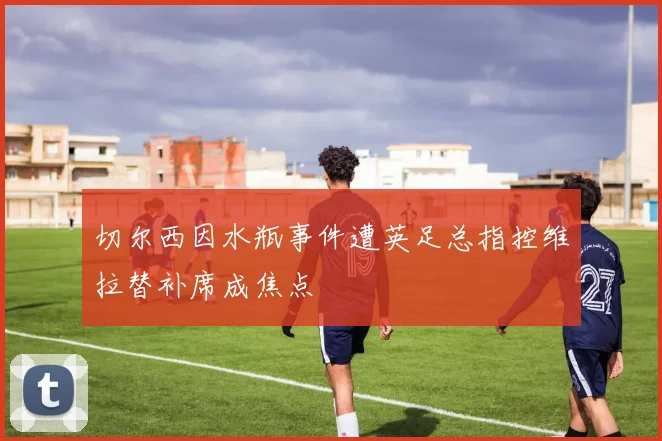 切尔西因水瓶事件遭英足总指控维拉替补席成焦点