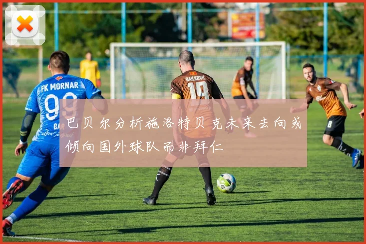 巴贝尔分析施洛特贝克未来去向或倾向国外球队而非拜仁