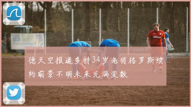 德天空报道多特34岁老将格罗斯续约前景不明未来充满变数